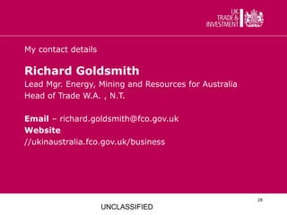 My contact details

Richard Goldsmith
Lead Mgr. Energy, Mining and Resources for Australia
Head of Trade W.A. , N.T.

Email – richard.goldsmith@fco.gov.uk
Website
//ukinaustralia.fco.gov.uk/business




                                                       28

                     UNCLASSIFIED
 