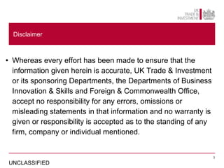 Disclaimer



• Whereas every effort has been made to ensure that the
  information given herein is accurate, UK Trade & Investment
  or its sponsoring Departments, the Departments of Business
  Innovation & Skills and Foreign & Commonwealth Office,
  accept no responsibility for any errors, omissions or
  misleading statements in that information and no warranty is
  given or responsibility is accepted as to the standing of any
  firm, company or individual mentioned.


                                                                  3

UNCLASSIFIED
 