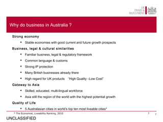 Why do business in Australia ?

  Strong economy
           Stable economies with good current and future growth prospects
  Business, legal & cultural similarities
           Familiar business, legal & regulatory framework
           Common language & customs
           Strong IP protection
           Many British businesses already there
           High regard for UK products         “High Quality –Low Cost”
  Gateway to Asia
           Skilled, educated, multi-lingual workforce
           Asia still the region of the world with the highest potential growth
  Quality of Life
           5 Australasian cities in world’s top ten most liveable cities*
   * The Economist, Liveability Ranking, 2010                                      7   7

UNCLASSIFIED
 