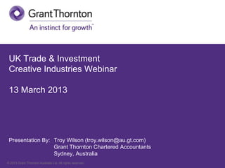 UK Trade & Investment
 Creative Industries Webinar

 13 March 2013




 Presentation By: Troy Wilson (troy.wilson@au.gt.com)
                  Grant Thornton Chartered Accountants
                  Sydney, Australia
© 2013 Grant Thornton Australia Ltd. All rights reserved.
 