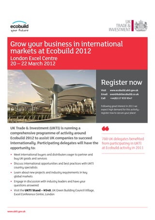 Grow your business in international
  markets at Ecobuild 2012
  London Excel Centre
  20 – 22 March 2012


                                                                         Register now
                                                                         Visit   www.ecobuild.ukti.gov.uk
                                                                         Email event@uktiecobuild.co.uk
                                                                         Call    +44(0)117 933 9547


                                                                         Following great interest in 2011 we
                                                                         expect high demand for this activity -
                                                                         register now to secure your place!




  UK Trade & Investment (UKTI) is running a
  comprehensive programme of activity around
  Ecobuild 2012 to assist UK companies to succeed        700 UK delegates benefited
  internationally. Participating delegates will have the from participating in UKTI
  opportunity to:                                        at Ecobuild activity in 2011
  •   Meet international buyers and distributers eager to partner and
      buy UK goods and services
  •   Discuss international opportunities and best practices with UKTI
      country specialists
  •   Learn about new projects and industry requirements in key
      global markets
  •   Engage in discussion with industry leaders and have your
      questions answered
  •	 Visit the UKTI Stand – N540, UK Green Building Council Village,
      Excel Conference Centre, London




www.ukti.gov.uk
 