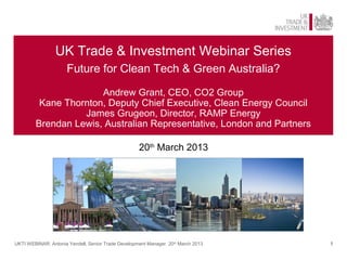 UK Trade & Investment Webinar Series
                     Future for Clean Tech & Green Australia?

                      Andrew Grant, CEO, CO2 Group
         Kane Thornton, Deputy Chief Executive, Clean Energy Council
                  James Grugeon, Director, RAMP Energy
        Brendan Lewis, Australian Representative, London and Partners

                                                    20th March 2013




UKTI WEBINAR: Antonia Yendell, Senior Trade Development Manager 20th March 2013   1
 