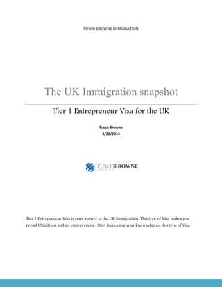 The UK Immigration snapshot
Tier 1 Entrepreneur Visa for the UK
Tier 1 Entrepreneur Visa is your answer to the UK Immigration. This type of Visa makes you
proud UK citizen and an entrepreneur. Start increasing your knowledge on this type of Visa.
FUSCO BROWNE IMMIGRATION
The UK Immigration snapshot
Tier 1 Entrepreneur Visa for the UK
Fusco Browne
3/20/2014
Tier 1 Entrepreneur Visa is your answer to the UK Immigration. This type of Visa makes you
proud UK citizen and an entrepreneur. Start increasing your knowledge on this type of Visa.
The UK Immigration snapshot
Tier 1 Entrepreneur Visa for the UK
Tier 1 Entrepreneur Visa is your answer to the UK Immigration. This type of Visa makes you
proud UK citizen and an entrepreneur. Start increasing your knowledge on this type of Visa.
 