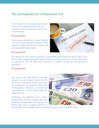 The prerequisites for entrepreneur visa
Tier 1 entrepreneur visa has prerequisites and
in case you are applying for this visa, your
awareness on these prerequisites will turn out
to be rewarding.
Prerequisite#1
Your account should have at least £200,000.
You can also have this bare minimum amount
secured in a legitimate third party account. The
amount should be documented.
Prerequisite#2
You should also have direct accessibility to the £50,000 gained from the venture capital firms
that are either regulated through the means of financial services authority, or via the seed funding
as endorsed by the UK trade and investment or available through the UK government
department.
Prerequisite#3
You need to have £50, 000 in your bank
account if you are already living in the UK
and on Tier 1 Post Study Worker Visa. Under
this engagement, the applicant should hold
the designation – ‘Director’, or show the self
employment of 3 months before filling the
application form.
Furthermore, the applicant need to exhibit
advertisements, business contracts and other
proprietary documentation proving that the
business they want to conduct in the UK is
having NQF level 4 or higher levels. For details you need to refer to the Home Office.
 