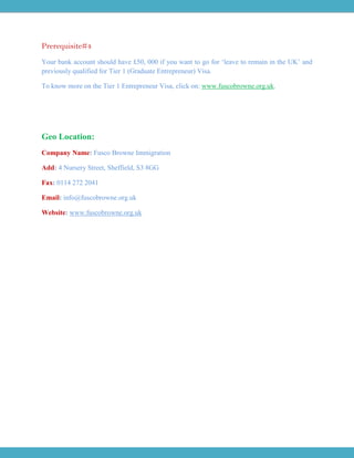 Prerequisite#4
Your bank account should have £50, 000 if you want to go for ‘leave to remain in the UK’ and
previously qualified for Tier 1 (Graduate Entrepreneur) Visa.
To know more on the Tier 1 Entrepreneur Visa, click on: www.fuscobrowne.org.uk.
Geo Location:
Company Name: Fusco Browne Immigration
Add: 4 Nursery Street, Sheffield, S3 8GG
Fax: 0114 272 2041
Email: info@fuscobrowne.org.uk
Website: www.fuscobrowne.org.uk
 