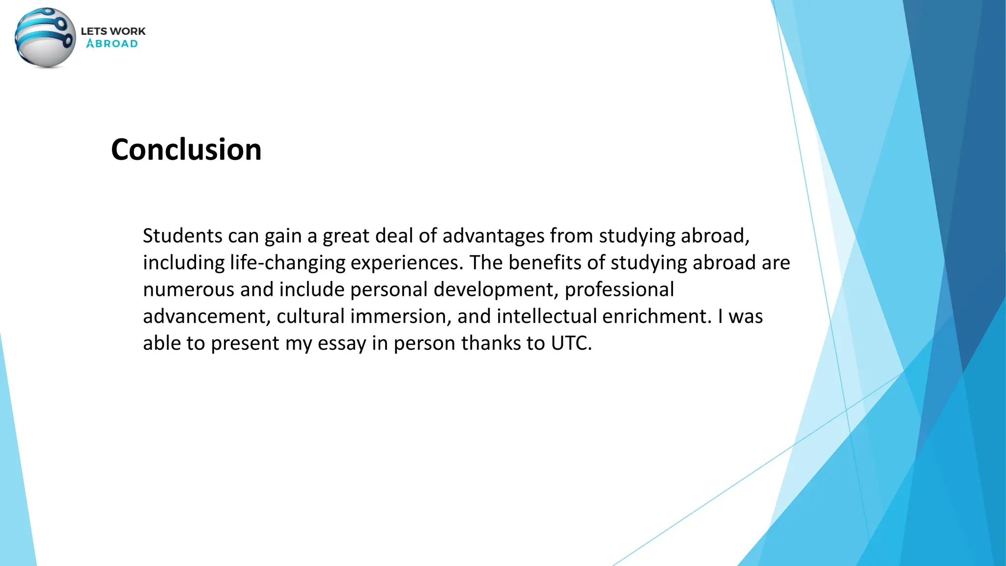 Conclusion
Students can gain a great deal of advantages from studying abroad,
including life-changing experiences. The benefits of studying abroad are
numerous and include personal development, professional
advancement, cultural immersion, and intellectual enrichment. I was
able to present my essay in person thanks to UTC.