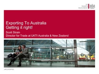 Exporting To Australia
  Getting it right!
  Scott Strain
  Director for Trade at UKTI Australia & New Zealand




UNCLASSIFIED
 