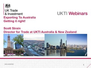UNCLASSIFIED
1
Exporting To Australia
Getting it right!
Scott Strain
Director for Trade at UKTI Australia & New Zealand
 