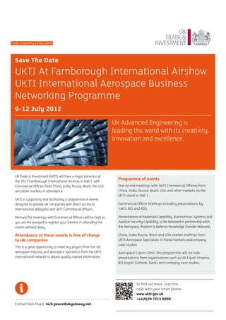 Trade: Exporting to the world




  Save The Date
  UKTI At Farnborough International Airshow
  UKTI International Aerospace Business
  Networking Programme
  9-12 July 2012

                                                                   UK Advanced Engineering is
                                                                   leading the world with its creativity,
                                                                   innovation and excellence.




  UK Trade & Investment (UKTI) will have a major presence at
  the 2012 Farnborough International Airshow in Hall 1, with
                                                                     Programme of events
  Commercial Officers from China, India, Russia, Brazil, the USA     One-to-one meetings with UKTI Commercial Officers from
  and other markets in attendance.                                   China, India, Russia, Brazil, USA and other markets on the
                                                                     UKTI stand in Hall 1.
  UKTI is supporting and facilitating a programme of events
  designed to provide UK companies with direct access to             Commercial Officer briefings including presentations by
  international delegates and UKTI Commercial Officers.              UKTI, BIS and ADS.

  Demand for meetings with Commercial Officers will be high so       Presentations on Materials Capability, Autonomous Systems and
  you are encouraged to register your interest in attending the      Aviation Security Capability, to be delivered in partnership witth
  events without delay.                                              the Aerospace, Aviation & Defence Knowledge Transfer Network).

  Attendance at these events is free of charge                       China, India Russia, Brazil and USA market briefings from
  to UK companies                                                    UKTI Aerospace Specialists in these markets andcompany
                                                                     case studies.
  This is a great opportunity to meet key players from the UK
  aerospace industry and aerospace specialists from the UKTI         Aerospace Export Clinic the programme will include
  international network to obtain quality market information.        presentations from organisations such as UK Export Finance,
                                                                     BIS Export Controls, banks and company case studies.




                                                                                 To find out more, scan this
                                                                                 code with your smart phone.
                                                                                 www.ukti.gov.uk
                                                                                 +44(0)20 7215 8000
  Contact Nick Peace: nick.peace@ukgateway.net
 