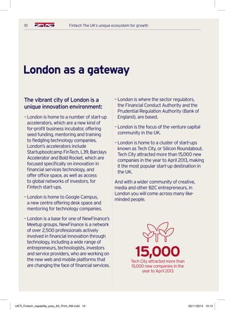 10 Fintech The UK’s unique ecosystem for growth
London as a gateway
The vibrant city of London is a
unique innovation environment:
– London is home to a number of start-up
accelerators, which are a new kind of
for-profit business incubator, offering
seed funding, mentoring and training
to fledgling technology companies.
London’s accelerators include
Startupbootcamp FinTech, L39, Barclays
Accelerator and Bold Rocket, which are
focused specifically on innovation in
financial services technology, and
offer office space, as well as access
to global networks of investors, for
Fintech start-ups.
– London is home to Google Campus,
a new centre offering desk space and
mentoring for technology companies.
– London is a base for one of NewFinance’s
Meetup groups. NewFinance is a network
of over 2,500 professionals actively
involved in financial innovation through
technology, including a wide range of
entrepreneurs, technologists, investors
and service providers, who are working on
the new web and mobile platforms that
are changing the face of financial services.
– London is where the sector regulators,
the Financial Conduct Authority and the
Prudential Regulation Authority (Bank of
England), are based.
– London is the focus of the venture capital
community in the UK.
– London is home to a cluster of start-ups
known as Tech City, or Silicon Roundabout.
Tech City attracted more than 15,000 new
companies in the year to April 2013, making
it the most popular start-up destination in
the UK.
And with a wider community of creative,
media and other B2C entrepreneurs, in
London you will come across many like-
minded people.
15,000Tech City attracted more than
15,000 new companies in the
year to April 2013
UKTI_Fintech_capability_pres_A5_Print_AW.indd 10 05/11/2014 10:14
 