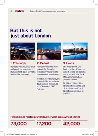 12 Fintech The UK’s unique ecosystem for growth
But this is not
just about London
1. Edinburgh
Home to banking, insurance
and pensions, investment
management, asset servicing
and auxiliary services.
2. Belfast
Number one destination
globally for financial
technology research and
development investments.
Traditional Fintech players
have established software
development centres, eg
NYSE Euronext, CME,
Fidessa.
3. Leeds
The wider Leeds City
Region is the UK’s second
largest centre for banking
and is home to the Bank
of England’s only base
outside London.
First Direct, Direct Line,
TD Waterhouse, RBS and
others have significant
operational presence in
the city.
17,200 42,00073,000
Financial and related professional services employment (2012)
UKTI_Fintech_capability_pres_A5_Print_AW.indd 12 05/11/2014 10:14
 