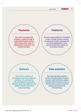15gov.uk/ukti
Payments
The cards and payments
industry is going through a
substantial transformation,
attracting a wide range of
independent innovators and
market entrants.
Platforms
Several unique platforms, including
in peer-to-peer lending, trading
and personal wealth management,
as well as aggregators, have
demonstrated the viability of
innovative Fintech.
Software
The UK has a history of
developing innovative software
solutions, for example for
risk management, payments,
banking, asset management and
capital markets, insurance
and accounting.
Data analytics
The financial data analytics
market (including data analytics
around credit reference, capital
markets and insurance) is being
transformed by the increased
speed and connectivity
of technology.
UKTI_Fintech_capability_pres_A5_Print_AW.indd 15 05/11/2014 10:14
 