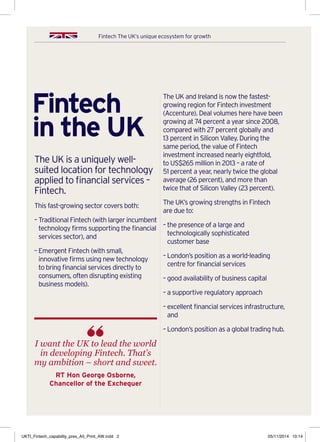 Fintech The UK’s unique ecosystem for growth
Fintech
in the UK
The UK is a uniquely well-
suited location for technology
applied to financial services –
Fintech.
This fast-growing sector covers both:
– Traditional Fintech (with larger incumbent
technology firms supporting the financial
services sector), and
– Emergent Fintech (with small,
innovative firms using new technology
to bring financial services directly to
consumers, often disrupting existing
business models).
The UK and Ireland is now the fastest-
growing region for Fintech investment
(Accenture). Deal volumes here have been
growing at 74 percent a year since 2008,
compared with 27 percent globally and
13 percent in Silicon Valley. During the
same period, the value of Fintech
investment increased nearly eightfold,
to US$265 million in 2013 – a rate of
51 percent a year, nearly twice the global
average (26 percent), and more than
twice that of Silicon Valley (23 percent).
The UK’s growing strengths in Fintech
are due to:
– the presence of a large and
technologically sophisticated
customer base
– London’s position as a world-leading
centre for financial services
– good availability of business capital
– a supportive regulatory approach
– excellent financial services infrastructure,
and
– London’s position as a global trading hub.
I want the UK to lead the world
in developing Fintech. That’s
my ambition – short and sweet.
RT Hon George Osborne,
Chancellor of the Exchequer
UKTI_Fintech_capability_pres_A5_Print_AW.indd 2 05/11/2014 10:14
 