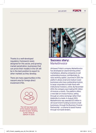 19gov.uk/ukti
Thanks to a well-developed
regulatory framework newly
designed for this sector, and growing
market penetration, businesses that
can prove their models in the UK will
be in the best position to export to
other markets as they develop.
There are many opportunities in this
nascent area for foreign direct
investment (FDI).
Success story:
MarketInvoice
UK-based Fintech company MarketInvoice
has developed an award-winning online
marketplace, allowing companies to sell
outstanding invoices, confidentially, to
raise working capital. Launched in 2011, the
platform allows small and medium-sized
businesses who have outstanding invoices
to large corporates to trade these with
institutional investors, online. By November
2013, the company was trading £10 million
of invoices a month. The platform offers
a new take on invoice finance, selling
through an online exchange rather than
bilaterally to a bank. In August 2013,
MarketInvoice was awarded £5 million in
UK Government funding to lend to small
businesses, through the Business Finance
Partnership – a scheme to boost finance
through non-bank lenders.
The UK has been one
of the fastest adopters
of peer-to-peer lending,
to the value of
£843m in 2013
UKTI_Fintech_capability_pres_A5_Print_AW.indd 19 05/11/2014 10:14
 
