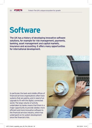 20 Fintech The UK’s unique ecosystem for growth
Software
The UK has a history of developing innovative software
solutions, for example for risk management, payments,
banking, asset management and capital markets,
insurance and accounting. It offers many opportunities
for international development.
In particular, the back and middle offices of
financial services organisations often have
systems that are patchy, and in need of an
upgrade to fit with the digital, connected
world. The large volume of activity
undertaken by banks means that there is a
major opportunity to provide sleeker, more
efficient and more innovative software to
the financial services industry, which has
underspent on its system development
since the financial crisis.
UKTI_Fintech_capability_pres_A5_Print_AW.indd 20 05/11/2014 10:14
 