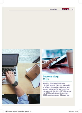 21gov.uk/ukti
Success story:
Misys
Misys is a multinational software
company, based in London. It specialises
in software for banking, capital markets,
lending, enterprise risk and investment
management. Founded in 1979, Misys now
has 4,500 employees, and more than
2,000 customers across 130 countries.
UKTI_Fintech_capability_pres_A5_Print_AW.indd 21 05/11/2014 10:14
 