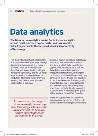 22 Fintech The UK’s unique ecosystem for growth
This is providing significant opportunities
to improve consumer experience, manage
risk and improve monitoring of business
activities. This is an area where both
disruptive and supportive technology is
developing significantly, and the UK holds
a market-leading position in financial
institutions data research and analytics,
meaning that there are many market
opportunities in this area.
Insurance market players are increasingly
embracing new technology solutions,
and there are likely to be many further
opportunities for innovation in this area.
Recent developments include the
introduction of telematics, involving the
capture and analysis of driving data to help
car insurers assess drivers’ risk, based on
actual driver behaviour. The ever-growing
amount of data that is being consumed
and analysed by insurance companies
also creates opportunities for innovation
in visualisation, to help executives grasp
all the available data at their fingertips.
There are opportunities for businesses
to expand into the market both through
direct acquisition and organic investment.
Data analytics
The financial data analytics market (including data analytics
around credit reference, capital markets and insurance) is
being transformed by the increased speed and connectivity
of technology.
Insurance market players
are increasingly embracing
new technology solutions, and
there are likely to be many
further opportunities for
innovation in this area.
UKTI_Fintech_capability_pres_A5_Print_AW.indd 22 05/11/2014 10:14
 