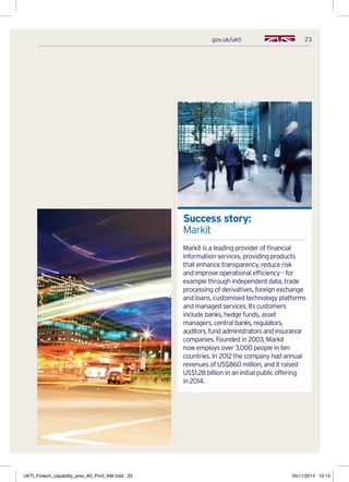 23gov.uk/ukti
Success story:
Markit
Markit is a leading provider of financial
information services, providing products
that enhance transparency, reduce risk
and improve operational efficiency – for
example through independent data, trade
processing of derivatives, foreign exchange
and loans, customised technology platforms
and managed services. Its customers
include banks, hedge funds, asset
managers, central banks, regulators,
auditors, fund administrators and insurance
companies. Founded in 2003, Markit
now employs over 3,000 people in ten
countries. In 2012 the company had annual
revenues of US$860 million, and it raised
US$1.28 billion in an initial public offering
in 2014.
UKTI_Fintech_capability_pres_A5_Print_AW.indd 23 05/11/2014 10:14
 