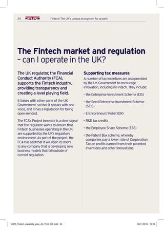 24 Fintech The UK’s unique ecosystem for growth
The Fintech market and regulation
– can I operate in the UK?
The UK regulator, the Financial
Conduct Authority (FCA),
supports the Fintech industry,
providing transparency and
creating a level playing field.
It liaises with other parts of the UK
Government, so that it speaks with one
voice, and it has a reputation for being
open-minded.
The FCA’s Project Innovate is a clear signal
that the regulator wants to ensure that
Fintech businesses operating in the UK
are supported by the UK’s regulatory
environment. As part of the project, the
FCA has said that it will open its doors
to any company that is developing new
business models that fall outside of
current regulation.
Supporting tax measures
A number of tax incentives are also provided
by the UK Government to encourage
innovation,includinginFintech.Theyinclude:
– the Enterprise Investment Scheme (EIS)
– the Seed Enterprise Investment Scheme
(SEIS)
– Entrepreneurs’ Relief (ER)
– RD tax credits
– the Employee Share Scheme (ESS)
– the Patent Box scheme, whereby
companies pay a lower rate of Corporation
Tax on profits earned from their patented
inventions and other innovations.
UKTI_Fintech_capability_pres_A5_Print_AW.indd 24 05/11/2014 10:14
 