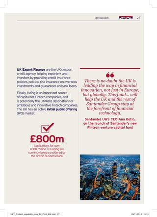 27gov.uk/ukti
UK Export Finance are the UK’s export
credit agency, helping exporters and
investors by providing credit insurance
policies, political risk insurance on overseas
investments and guarantees on bank loans.
Finally, listing is an important source
of capital for Fintech companies, and
is potentially the ultimate destination for
ambitious and innovative Fintech companies.
The UK has an active initial public offering
(IPO) market.
£800mApplications for over
£800 million in funding are
currently being considered by
the British Business Bank
There is no doubt the UK is
leading the way in financial
innovation, not just in Europe,
but globally. This fund… will
help the UK and the rest of
Santander Group stay at
the forefront of financial
technology.
Santander UK’s CEO Ana Botin,
on the launch of Santander’s new
Fintech venture capital fund
UKTI_Fintech_capability_pres_A5_Print_AW.indd 27 05/11/2014 10:15
 