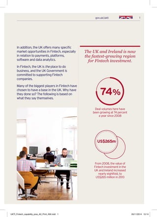 1gov.uk/ukti
In addition, the UK offers many specific
market opportunities in Fintech, especially
in relation to payments, platforms,
software and data analytics.
In Fintech, the UK is the place to do
business, and the UK Government is
committed to supporting Fintech
companies.
Many of the biggest players in Fintech have
chosen to have a base in the UK. Why have
they done so? The following is based on
what they say themselves.
The UK and Ireland is now
the fastest-growing region
for Fintech investment.
Deal volumes here have
been growing at 74 percent
a year since 2008
From 2008, the value of
Fintech investment in the
UK and Ireland increased
nearly eightfold, to
US$265 million in 2013
74%
US$265m
UKTI_Fintech_capability_pres_A5_Print_AW.indd 1 05/11/2014 10:14
 