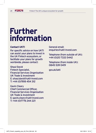 28 Fintech The UK’s unique ecosystem for growth
Further
information
Contact UKTI
For specific advice on how UKTI
can assist your plans to invest in
the UK Fintech ecosystem, or
facilitate your plans for growth
worldwide, please contact:
Shaul David
Fintech Specialist,
Financial Services Organisation
UK Trade  Investment
E: shaul.david@ukti-invest.com
T: +44 (0)7818 454 312
Gavin Cleary
Chief Commercial Officer,
Financial Services Organisation
UK Trade  Investment
E: gavin.cleary@ukti-invest.com
T: +44 (0)7776 244 221
General email: 
enquiries@ukti-invest.com
Telephone (from outside of UK):
+44 (0)20 7333 5442
Telephone (from inside UK):
0845 539 0419
gov.uk/ukti
UKTI_Fintech_capability_pres_A5_Print_AW.indd 28 05/11/2014 10:15
 
