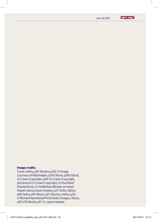 gov.uk/ukti
Image credits
Cover:Getty,p01:Stocksy,p02:©Image
CourtesyofRailImages,p04:iStock,p08:iStock,
©CrownCopyright,p09:©CrownCopyright,
p12andp13:©CrownCopyright,©PaulReid/
Shutterstock,©VisitBritain/BritainonView/
PawelLibera/JasonHawkes,p17:Getty,iStock,
p18:Getty,p19:iStock,p21:Stocksy,Getty,p23:
©RichardNewstead/Flickr/GettyImages,iStock,
p25:ITOWorld,p27:©JasonHawkes
UKTI_Fintech_capability_pres_A5_Print_AW.indd 29 05/11/2014 10:15
 