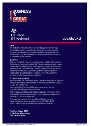 UKTI
UK Trade  Investment is the Government Department that helps
UK-based companies succeed in the global economy. We also help
overseas companies bring their high-quality investment to the UK’s
dynamic economy acknowledged as Europe’s best place from which
to succeed in global business.
Disclaimer
Whereas every effort has been made to ensure that the information in
this document is accurate, neither UK Trade  Investment nor its parent
Departments (the Department for Business, Innovation and Skills, and
the Foreign and Commonwealth Office) accept liability for any errors,
omissions or misleading statements, and no warranty is given or
responsibility accepted as to the standing of any individual, firm,
company or other organisation mentioned.
© Crown Copyright 2014
You may re-use this information free of charge in any format or medium,
strictly in accordance with the terms of the Open Government Licence.
To view this licence, visit:
www.nationalarchives.gov.uk/doc/open-government-licence
or email: psi@nationalarchives.gsi.gov.uk.
Wherewehaveidentifiedanythirdpartycopyrightinformationinthe
materialthatyouwishtouse,youwillneedtoobtainpermissionfrom
thecopyrightholder(s)concerned.
Anyenquiriesregardingthismaterialshouldbesenttousat
enquiries@ukti.gsi.gov.ukortelephone+44(0)2072155000.
Thisdocumentisalsoavailableonourwebsiteatgov.uk/ukti
gov.uk/ukti
Published August 2014
by UK Trade  Investment
URN UKTI/14/1028
UKTI_Fintech_capability_pres_A5_Print_AW.indd 30 05/11/2014 10:15
 