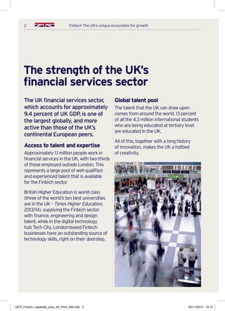 2 Fintech The UK’s unique ecosystem for growth
The strength of the UK’s
financial services sector
The UK financial services sector,
which accounts for approximately
9.4 percent of UK GDP, is one of
the largest globally, and more
active than those of the UK’s
continental European peers.
Access to talent and expertise
Approximately 1.1 million people work in
financial services in the UK, with two-thirds
of those employed outside London. This
represents a large pool of well-qualified
and experienced talent that is available
for the Fintech sector.
British Higher Education is world class
(three of the world’s ten best universities
are in the UK – Times Higher Education,
2013/14), supplying the Fintech sector
with finance, engineering and design
talent, while in the digital technology
hub Tech City, London-based Fintech
businesses have an outstanding source of
technology skills, right on their doorstep.
Global talent pool
The talent that the UK can draw upon
comes from around the world. 13 percent
of all the 4.3 million international students
who are being educated at tertiary level
are educated in the UK.
All of this, together with a long history
of innovation, makes the UK a hotbed
of creativity.
UKTI_Fintech_capability_pres_A5_Print_AW.indd 2 05/11/2014 10:14
 