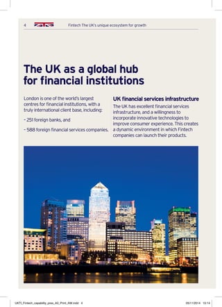 4 Fintech The UK’s unique ecosystem for growth
The UK as a global hub
for financial institutions
London is one of the world’s largest
centres for financial institutions, with a
truly international client base, including:
– 251 foreign banks, and
– 588 foreign financial services companies.
UK financial services infrastructure
The UK has excellent financial services
infrastructure, and a willingness to
incorporate innovative technologies to
improve consumer experience. This creates
a dynamic environment in which Fintech
companies can launch their products.
UKTI_Fintech_capability_pres_A5_Print_AW.indd 4 05/11/2014 10:14
 