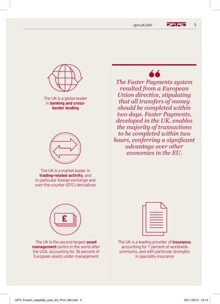 5gov.uk/ukti
The Faster Payments system
resulted from a European
Union directive, stipulating
that all transfers of money
should be completed within
two days. Faster Payments,
developed in the UK, enables
the majority of transactions
to be completed within two
hours, conferring a significant
advantage over other
economies in the EU.
The UK is a leading provider of insurance,
accounting for 7 percent of worldwide
premiums, and with particular strengths
in speciality insurance
The UK is a global leader
in banking and cross-
border lending
The UK is the second-largest asset
management centre in the world after
the USA, accounting for 36 percent of
European assets under management
The UK is a market leader in
trading-related activity, and
in particular foreign exchange and
over-the-counter (OTC) derivatives
UKTI_Fintech_capability_pres_A5_Print_AW.indd 5 05/11/2014 10:14
 