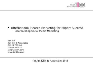  International Search Marketing for Export Success
    – incorporating Social Media Marketing



Jan Klin
Jan Klin & Associates
01928 788100
07946 513521
jan@janklin.com
www.janklin.com



                        (c) Jan Klin & Associates 2011
 