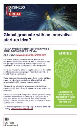 Global graduate with an innovative
start-up idea?
Is your ambition to start your own firm in a
global business hub like the UK?
Apply now: www.siriusprogramme.com
If you are a final year student or recent graduate with
entrepreneurial ambition, now is the time to take the first steps
into getting your business up and running in the UK, by
applying for UK Trade & Investment’s Sirius Programme.
The Sirius Programme offers you a place on one of the world’s
best business accelerator programmes and also provides a
£12,000 financial contribution.
If your application is successful, you will also receive additional
support to gain clients, mentoring and logistical help with
relocating to the UK, including visa sponsorship.
Winners will be selected by an expert panel and will then
come to the UK for a 12-month programme to set up their own
businesses.
Enter the business plan competition, whether you have already
started up your business in some way of if you just have a
great idea. Places will be allocated each month between
October 2013 and January 2014.  Places are limited so please
apply as soon as possible.
The Sirius Programme: Turning bright business ideas into
a reality. www.siriusprogramme.com

 