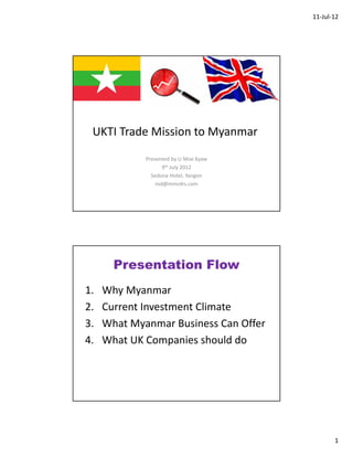 11‐Jul‐12




 UKTI Trade Mission to Myanmar
             Presented by U Moe Kyaw 
                   9th July 2012
               Sedona Hotel, Yangon
                 md@mmrdrs.com 




       Presentation Flow
1.   Why Myanmar
2.   Current Investment Climate
3.   What Myanmar Business Can Offer
4.   What UK Companies should do




                                               1
 