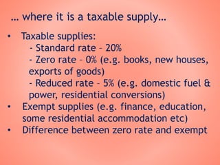 … where it is a taxable supply…
• Taxable supplies:
- Standard rate – 20%
- Zero rate – 0% (e.g. books, new houses,
exports of goods)
- Reduced rate – 5% (e.g. domestic fuel &
power, residential conversions)
• Exempt supplies (e.g. finance, education,
some residential accommodation etc)
• Difference between zero rate and exempt
 