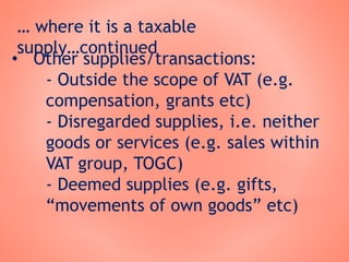 … where it is a taxable
supply…continued
• Other supplies/transactions:
- Outside the scope of VAT (e.g.
compensation, grants etc)
- Disregarded supplies, i.e. neither
goods or services (e.g. sales within
VAT group, TOGC)
- Deemed supplies (e.g. gifts,
“movements of own goods” etc)
 