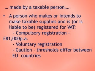 … made by a taxable person….
• A person who makes or intends to
make taxable supplies and is (or is
liable to be) registered for VAT:
- Compulsory registration -
£81,000p.a.
- Voluntary registration
- Caution – thresholds differ between
EU countries
 