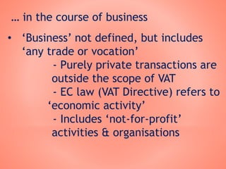 … in the course of business
• ‘Business’ not defined, but includes
‘any trade or vocation’
- Purely private transactions are
outside the scope of VAT
- EC law (VAT Directive) refers to
‘economic activity’
- Includes ‘not-for-profit’
activities & organisations
 