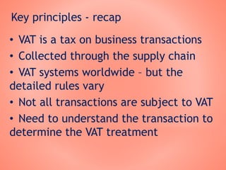 Key principles - recap
• VAT is a tax on business transactions
• Collected through the supply chain
• VAT systems worldwide – but the
detailed rules vary
• Not all transactions are subject to VAT
• Need to understand the transaction to
determine the VAT treatment
 