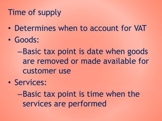 Time of supply
• Determines when to account for VAT
• Goods:
–Basic tax point is date when goods
are removed or made available for
customer use
• Services:
–Basic tax point is time when the
services are performed
 