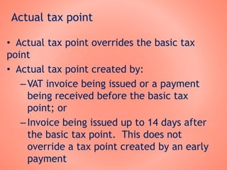 Actual tax point
• Actual tax point overrides the basic tax
point
• Actual tax point created by:
–VAT invoice being issued or a payment
being received before the basic tax
point; or
–Invoice being issued up to 14 days after
the basic tax point. This does not
override a tax point created by an early
payment
 