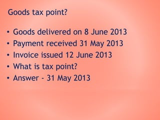 Goods tax point?
• Goods delivered on 8 June 2013
• Payment received 31 May 2013
• Invoice issued 12 June 2013
• What is tax point?
• Answer - 31 May 2013
 