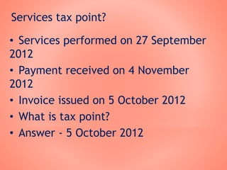 Services tax point?
• Services performed on 27 September
2012
• Payment received on 4 November
2012
• Invoice issued on 5 October 2012
• What is tax point?
• Answer - 5 October 2012
 