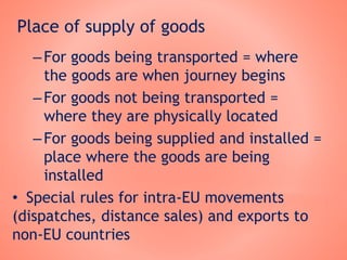 Place of supply of goods
–For goods being transported = where
the goods are when journey begins
–For goods not being transported =
where they are physically located
–For goods being supplied and installed =
place where the goods are being
installed
• Special rules for intra-EU movements
(dispatches, distance sales) and exports to
non-EU countries
 