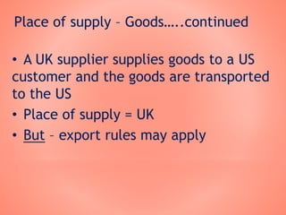 Place of supply – Goods…..continued
• A UK supplier supplies goods to a US
customer and the goods are transported
to the US
• Place of supply = UK
• But – export rules may apply
 