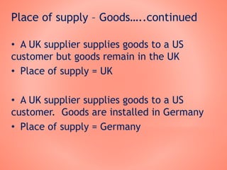 Place of supply – Goods…..continued
• A UK supplier supplies goods to a US
customer but goods remain in the UK
• Place of supply = UK
• A UK supplier supplies goods to a US
customer. Goods are installed in Germany
• Place of supply = Germany
 