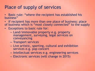 Place of supply of services
• Basic rule: “where the recipient has established his
business”
• If recipient has more than one place of business: place
of business which is “most closely connected” to the supply
• Exceptions to basic rule for:
– Land/immovable property e.g. property
management, surveying, legal services on
conveyancing
– Transport services
– Live artistic, sporting, cultural and exhibition
services e.g. pop concert
– Intellectual services e.g. engineering services
– Electronic services (will change in 2015)
 