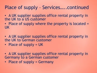 Place of supply – Services…..continued
• A UK supplier supplies office rental property in
the UK to a US customer
• Place of supply where the property is located =
UK
• A UK supplier supplies office rental property in
the UK to German customer
• Place of supply = UK
• A UK supplier supplies office rental property in
Germany to a German customer
• Place of supply = Germany
 