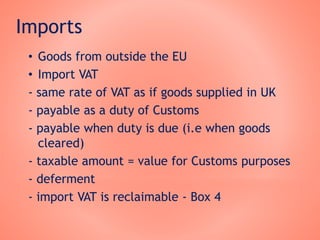 Imports
• Goods from outside the EU
• Import VAT
- same rate of VAT as if goods supplied in UK
- payable as a duty of Customs
- payable when duty is due (i.e when goods
cleared)
- taxable amount = value for Customs purposes
- deferment
- import VAT is reclaimable - Box 4
 