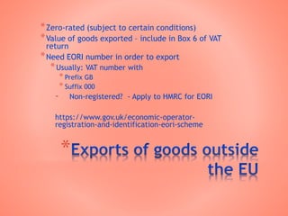 *
*Zero-rated (subject to certain conditions)
*Value of goods exported – include in Box 6 of VAT
return
*Need EORI number in order to export
*Usually: VAT number with
* Prefix GB
* Suffix 000
- Non-registered? - Apply to HMRC for EORI
https://www.gov.uk/economic-operator-
registration-and-identification-eori-scheme
 